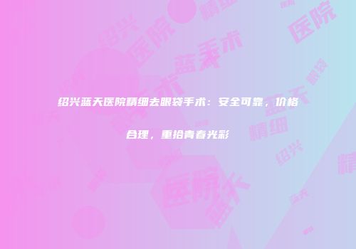 绍兴蓝天医院精细去眼袋手术：安全可靠，价格合理，重拾青春光彩