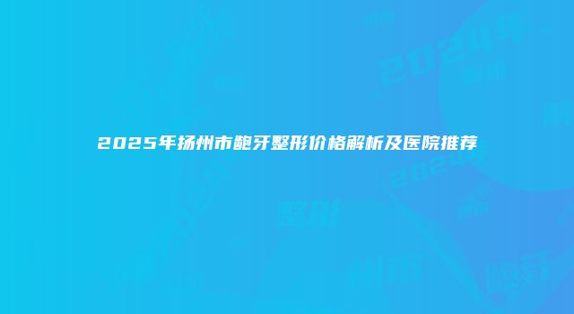 2025年扬州市龅牙整形价格解析及医院推荐