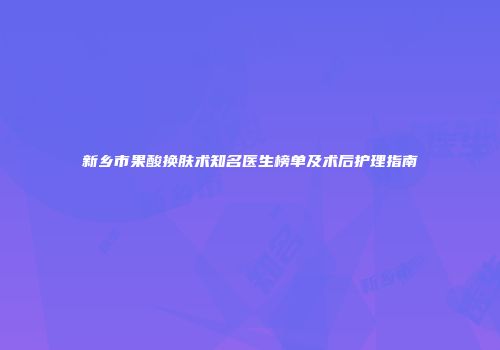 新乡市果酸换肤术知名医生榜单及术后护理指南