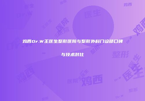 鸡西Dr.W王医生整形医院与整形外科门诊部口碑与技术对比