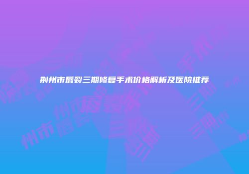 荆州市唇裂三期修复手术价格解析及医院推荐