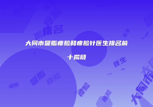 大同市吸脂瘦脸和瘦脸针医生排名前十揭晓