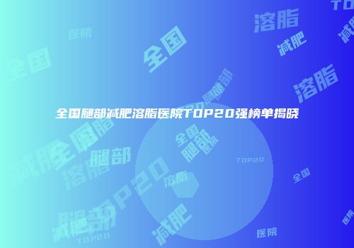 全国腿部减肥溶脂医院TOP20强榜单揭晓