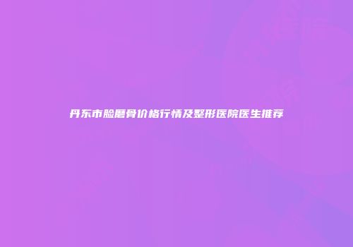 丹东市脸磨骨价格行情及整形医院医生推荐