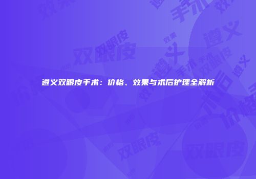 遵义双眼皮手术：价格、效果与术后护理全解析