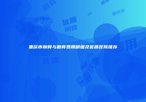 重庆市削骨与磨骨费用明细及优质医院推荐