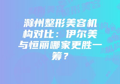 滁州整形美容机构对比：伊尔美与恒丽哪家更胜一筹？
