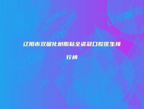 辽阳市双固化树脂粘全瓷冠口腔医生排行榜