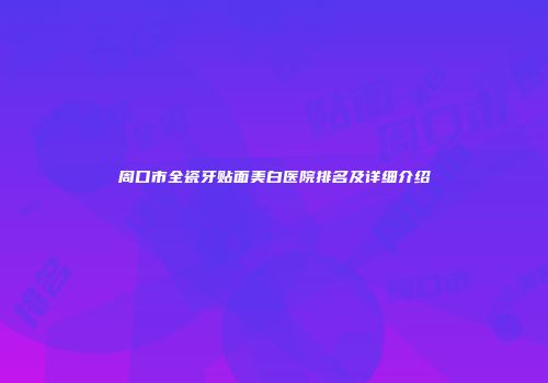 周口市全瓷牙贴面美白医院排名及详细介绍
