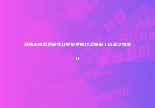 岳阳市修复唇裂美容整形医院排名榜前十位及详情简介