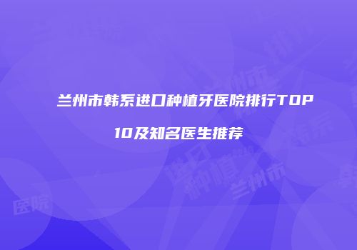 兰州市韩系进口种植牙医院排行TOP10及知名医生推荐