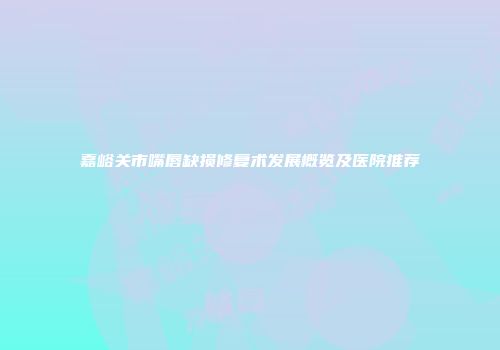 嘉峪关市嘴唇缺损修复术发展概览及医院推荐