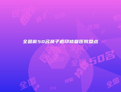 全国前50名鼻子痘印修复医院盘点