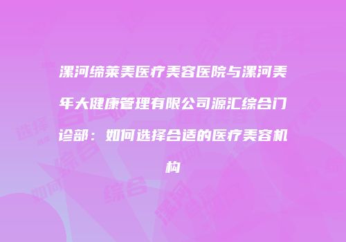 漯河缔莱美医疗美容医院与漯河美年大健康管理有限公司源汇综合门诊部：如何选择合适的医疗美容机构