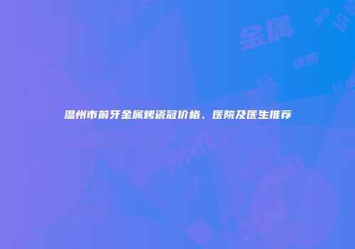 温州市前牙金属烤瓷冠价格、医院及医生推荐