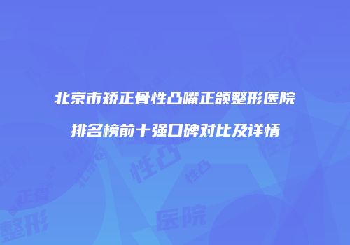 北京市矫正骨性凸嘴正颌整形医院排名榜前十强口碑对比及详情
