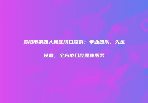 资阳市第四人民医院口腔科：专业团队、先进设备，全方位口腔健康服务