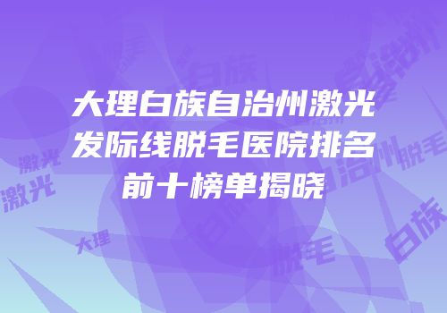 大理白族自治州激光发际线脱毛医院排名前十榜单揭晓