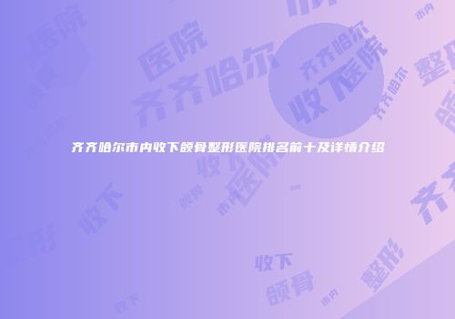 齐齐哈尔市内收下颌骨整形医院排名前十及详情介绍