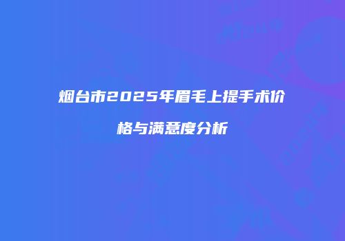 烟台市2025年眉毛上提手术价格与满意度分析