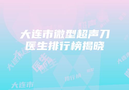 大连市微型超声刀医生排行榜揭晓