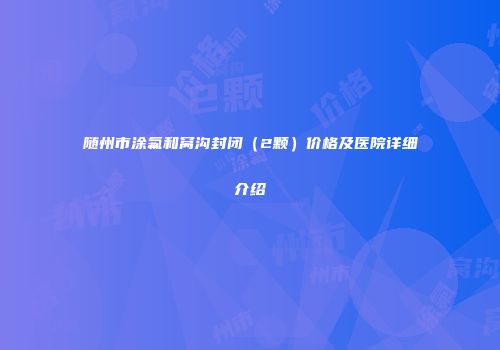 随州市涂氟和窝沟封闭（2颗）价格及医院详细介绍