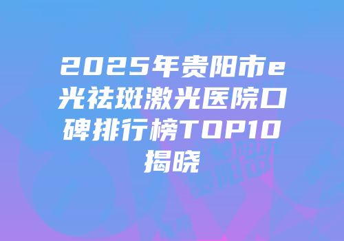 2025年贵阳市e光祛斑激光医院口碑排行榜TOP10揭晓