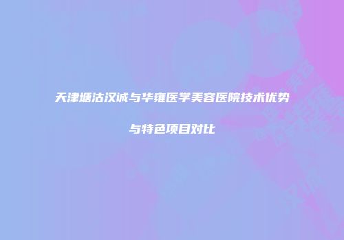 天津塘沽汉诚与华雍医学美容医院技术优势与特色项目对比