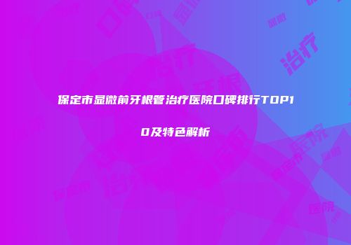 保定市显微前牙根管治疗医院口碑排行TOP10及特色解析
