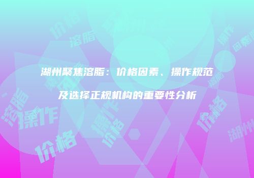 湖州聚焦溶脂：价格因素、操作规范及选择正规机构的重要性分析