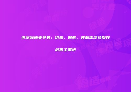 绵阳隐适美牙套：价格、佩戴、注意事项及潜在危害全解析