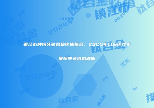 镇江市种植牙钛合金医生排名：2025年口腔医疗专家榜单及价格解析