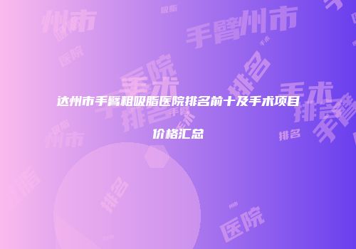 达州市手臂粗吸脂医院排名前十及手术项目价格汇总