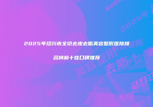 2025年绍兴市全切去皮去脂美容整形医院排名榜前十佳口碑推荐