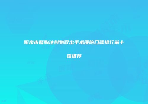 阳泉市隆胸注射物取出手术医院口碑排行前十强推荐