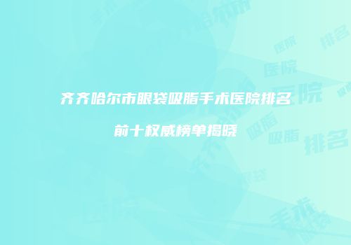 齐齐哈尔市眼袋吸脂手术医院排名前十权威榜单揭晓