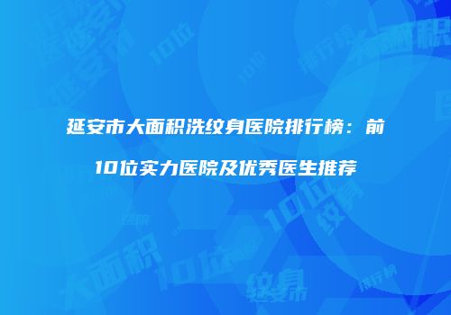 延安市大面积洗纹身医院排行榜：前10位实力医院及优秀医生推荐