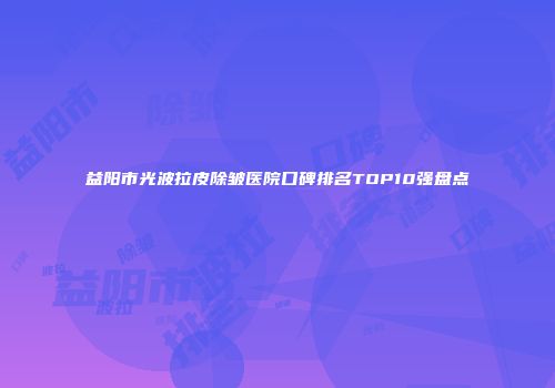 益阳市光波拉皮除皱医院口碑排名TOP10强盘点