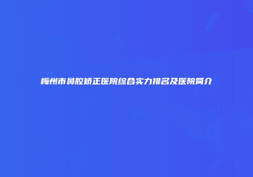 梅州市鼻腔矫正医院综合实力排名及医院简介