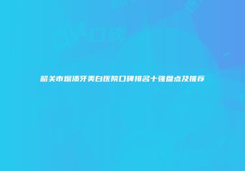 韶关市烟渍牙美白医院口碑排名十强盘点及推荐
