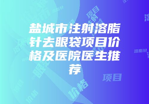 盐城市注射溶脂针去眼袋项目价格及医院医生推荐