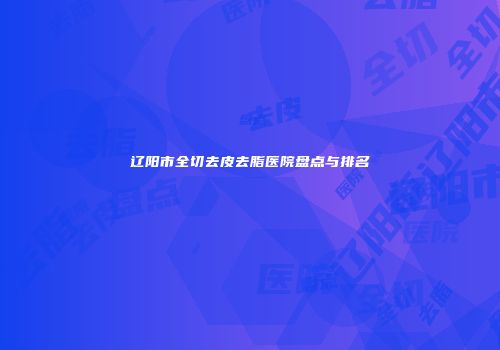 辽阳市全切去皮去脂医院盘点与排名