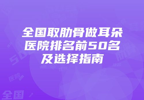 全国取肋骨做耳朵医院排名前50名及选择指南