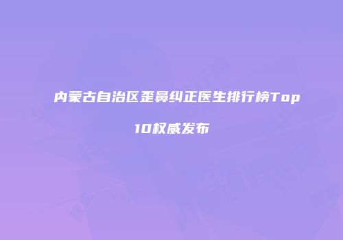 内蒙古自治区歪鼻纠正医生排行榜Top10权威发布