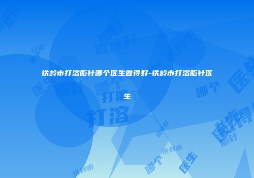 铁岭市打溶脂针哪个医生做得好-铁岭市打溶脂针医生