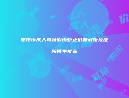 惠州市成人耳朵畸形矫正价格解析及医院医生推荐