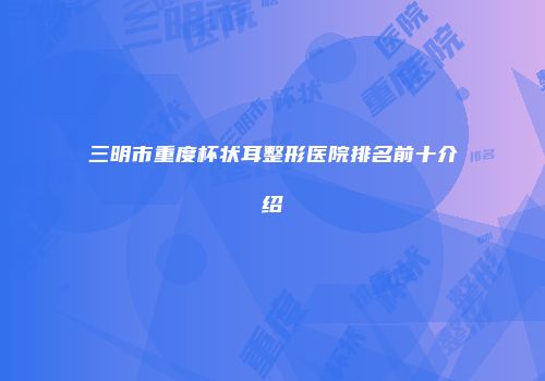 三明市重度杯状耳整形医院排名前十介绍