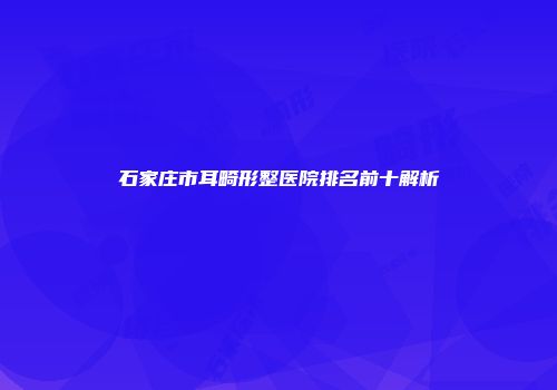 石家庄市耳畸形整医院排名前十解析