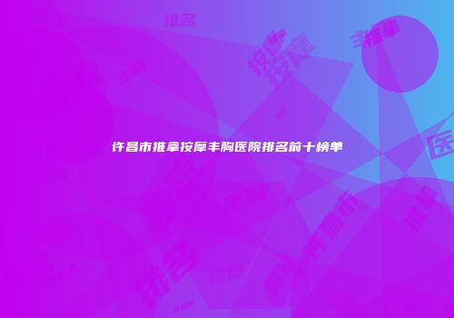 许昌市推拿按摩丰胸医院排名前十榜单