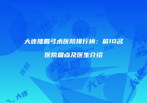 大连隆眉弓术医院排行榜：前10名医院盘点及医生介绍